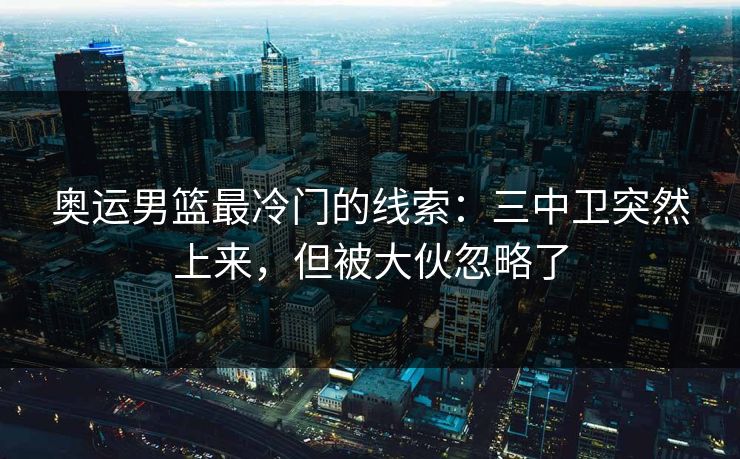 奥运男篮最冷门的线索：三中卫突然上来，但被大伙忽略了
