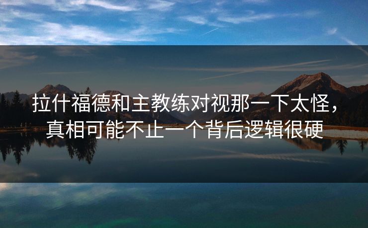 拉什福德和主教练对视那一下太怪，真相可能不止一个背后逻辑很硬