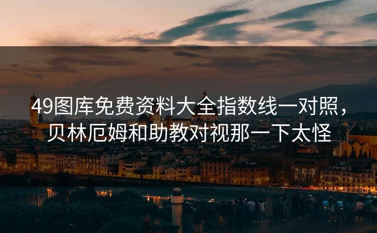 49图库免费资料大全指数线一对照，贝林厄姆和助教对视那一下太怪