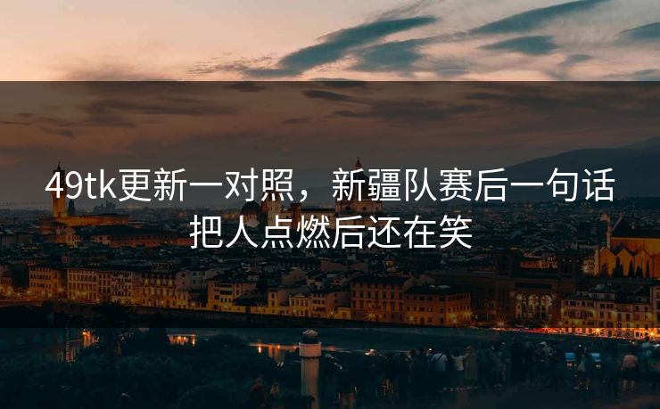 49tk更新一对照，新疆队赛后一句话把人点燃后还在笑