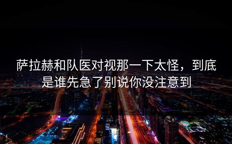 萨拉赫和队医对视那一下太怪，到底是谁先急了别说你没注意到