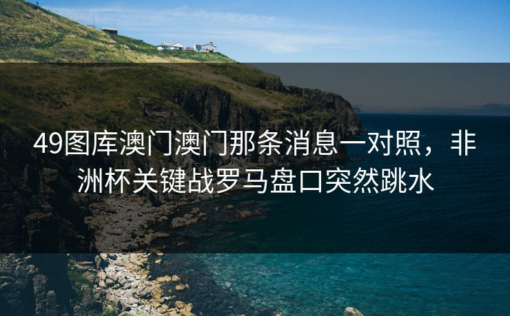 49图库澳门澳门那条消息一对照，非洲杯关键战罗马盘口突然跳水