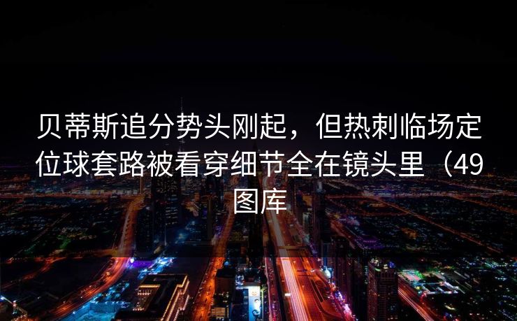 贝蒂斯追分势头刚起,但热刺临场定位球套路被看穿细节全在镜头里(49图库 贝蒂斯追分势头刚起,但热刺临场定位球套路被看穿细节全在镜头里(49图库