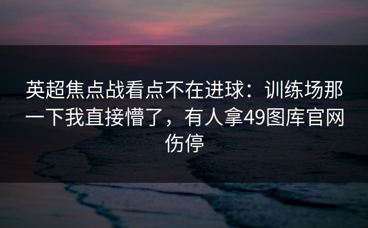 英超焦点战看点不在进球:训练场那一下我直接懵了,有人拿49图库官网伤停 英超焦点战看点不在进球:训练场那一下我直接懵了,有人拿49图库官网伤停