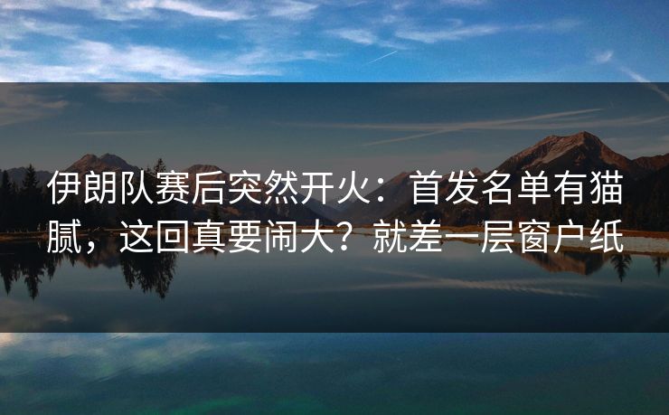伊朗队赛后突然开火：首发名单有猫腻，这回真要闹大？就差一层窗户纸
