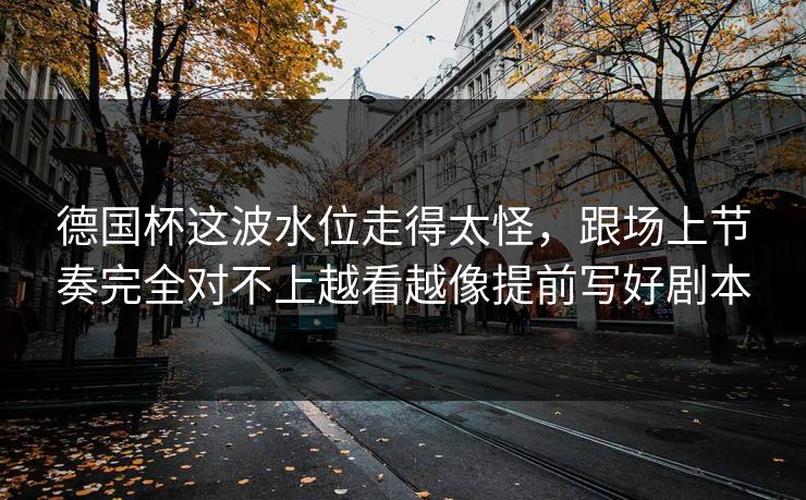 德国杯这波水位走得太怪,跟场上节奏完全对不上越看越像提前写好剧本 德国杯这波水位走得太怪,跟场上节奏完全对不上越看越像提前写好剧本