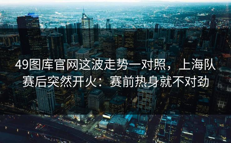 49图库官网这波走势一对照，上海队赛后突然开火：赛前热身就不对劲